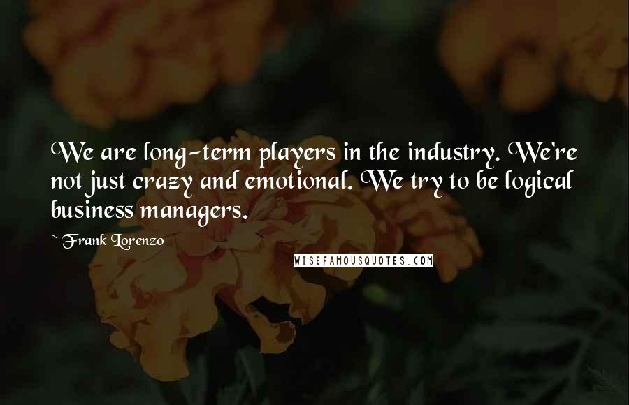 Frank Lorenzo Quotes: We are long-term players in the industry. We're not just crazy and emotional. We try to be logical business managers.