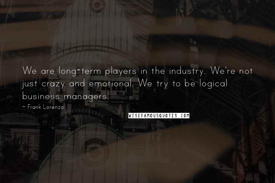 Frank Lorenzo Quotes: We are long-term players in the industry. We're not just crazy and emotional. We try to be logical business managers.