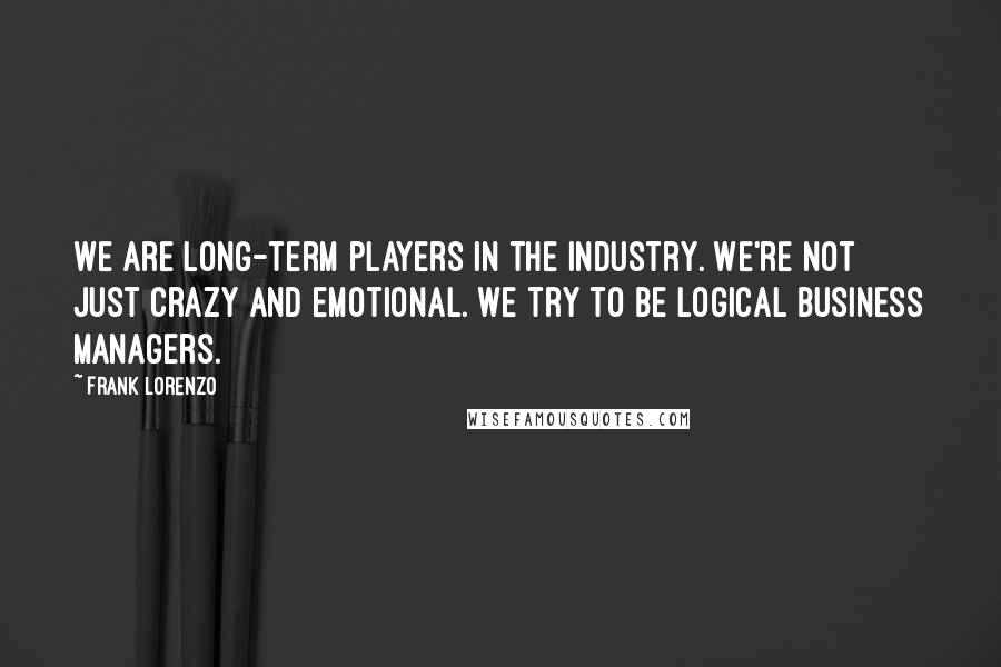 Frank Lorenzo Quotes: We are long-term players in the industry. We're not just crazy and emotional. We try to be logical business managers.