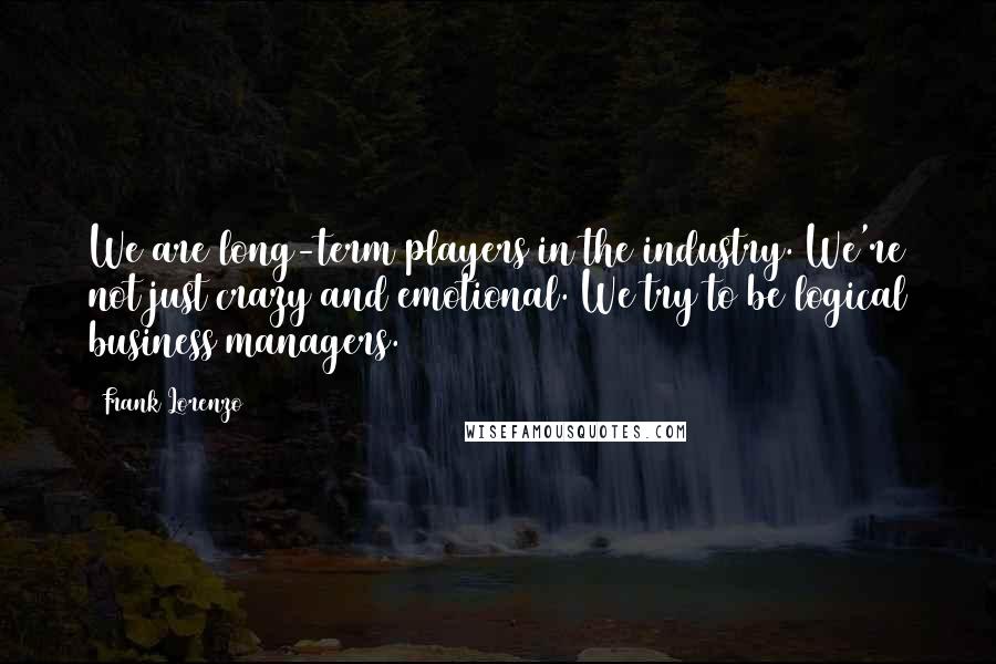 Frank Lorenzo Quotes: We are long-term players in the industry. We're not just crazy and emotional. We try to be logical business managers.