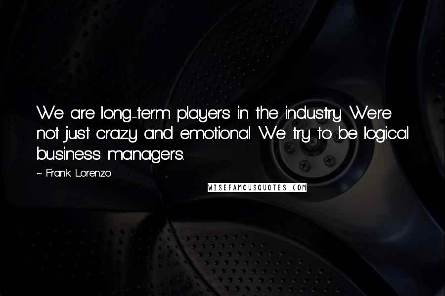 Frank Lorenzo Quotes: We are long-term players in the industry. We're not just crazy and emotional. We try to be logical business managers.