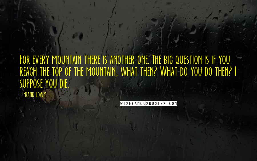 Frank Lowy Quotes: For every mountain there is another one. The big question is if you reach the top of the mountain, what then? What do you do then? I suppose you die.