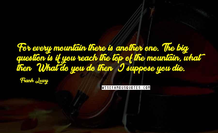 Frank Lowy Quotes: For every mountain there is another one. The big question is if you reach the top of the mountain, what then? What do you do then? I suppose you die.