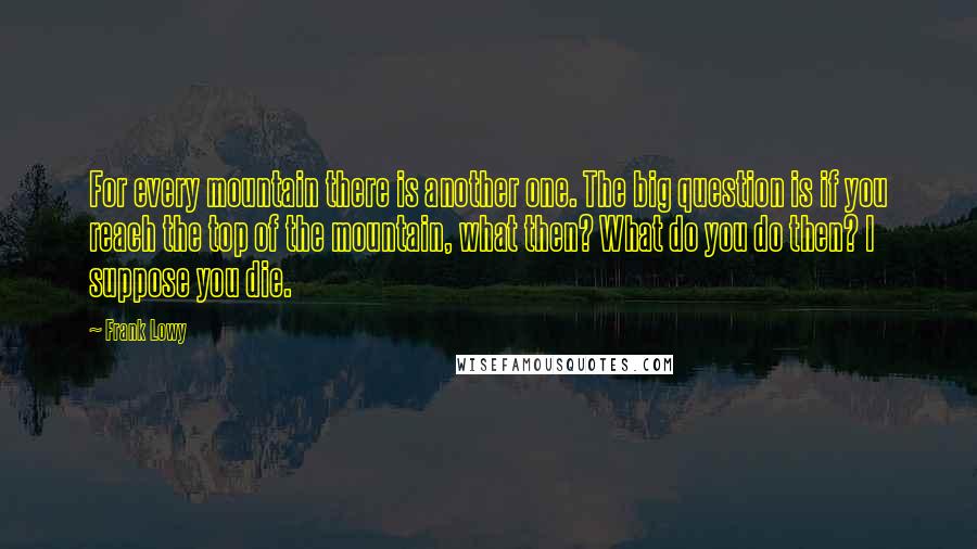 Frank Lowy Quotes: For every mountain there is another one. The big question is if you reach the top of the mountain, what then? What do you do then? I suppose you die.