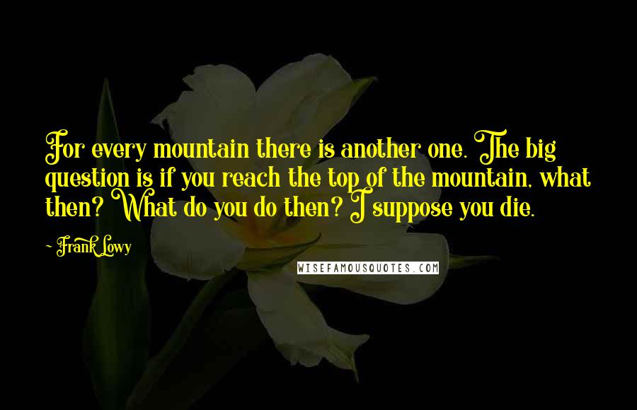 Frank Lowy Quotes: For every mountain there is another one. The big question is if you reach the top of the mountain, what then? What do you do then? I suppose you die.