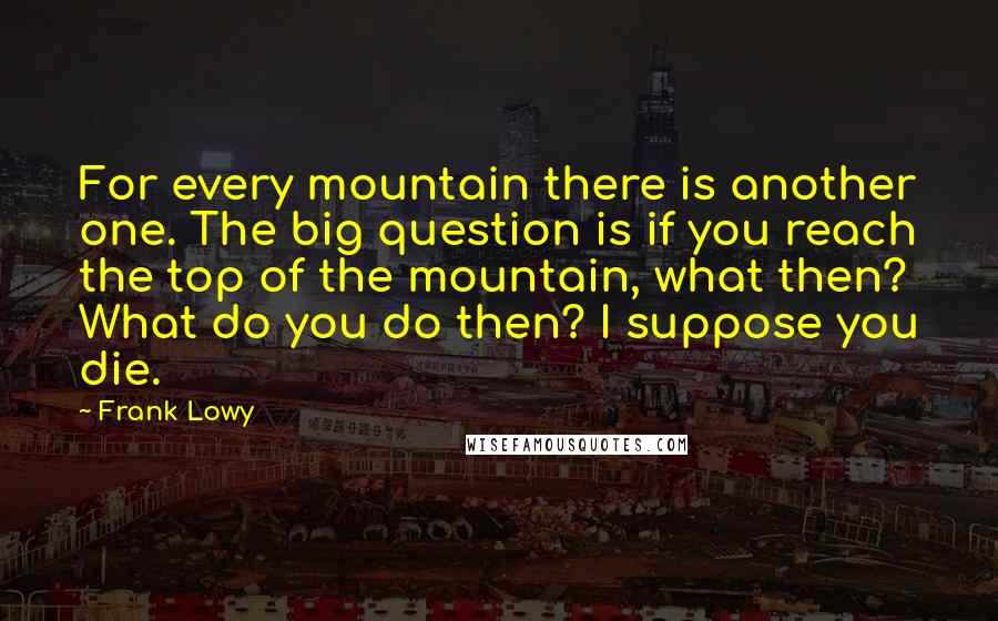 Frank Lowy Quotes: For every mountain there is another one. The big question is if you reach the top of the mountain, what then? What do you do then? I suppose you die.