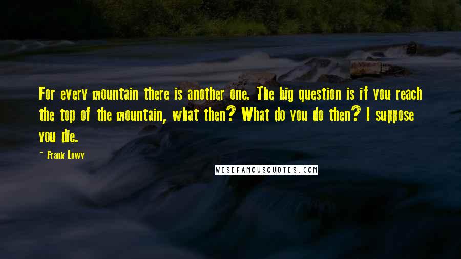 Frank Lowy Quotes: For every mountain there is another one. The big question is if you reach the top of the mountain, what then? What do you do then? I suppose you die.