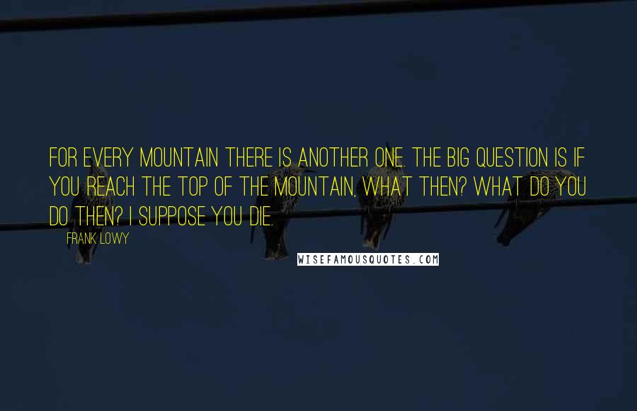 Frank Lowy Quotes: For every mountain there is another one. The big question is if you reach the top of the mountain, what then? What do you do then? I suppose you die.