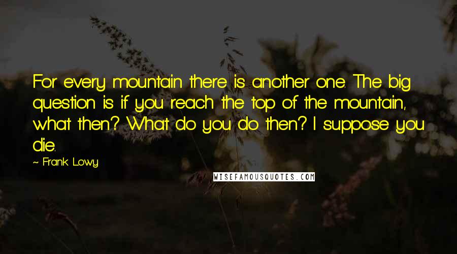 Frank Lowy Quotes: For every mountain there is another one. The big question is if you reach the top of the mountain, what then? What do you do then? I suppose you die.