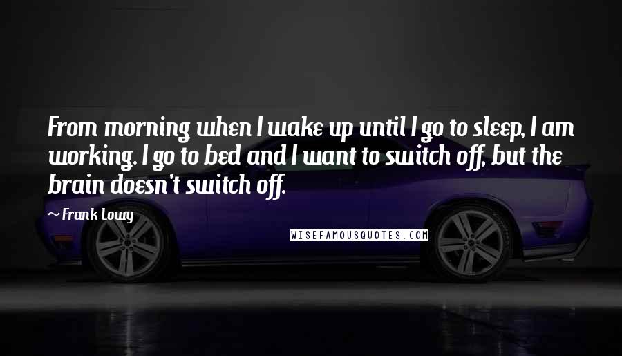Frank Lowy Quotes: From morning when I wake up until I go to sleep, I am working. I go to bed and I want to switch off, but the brain doesn't switch off.
