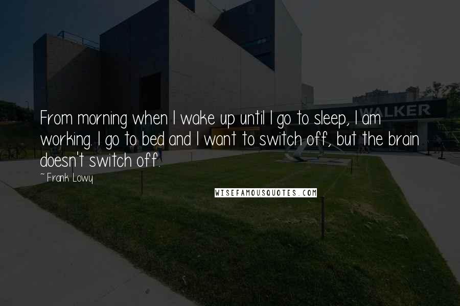 Frank Lowy Quotes: From morning when I wake up until I go to sleep, I am working. I go to bed and I want to switch off, but the brain doesn't switch off.