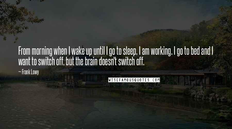 Frank Lowy Quotes: From morning when I wake up until I go to sleep, I am working. I go to bed and I want to switch off, but the brain doesn't switch off.