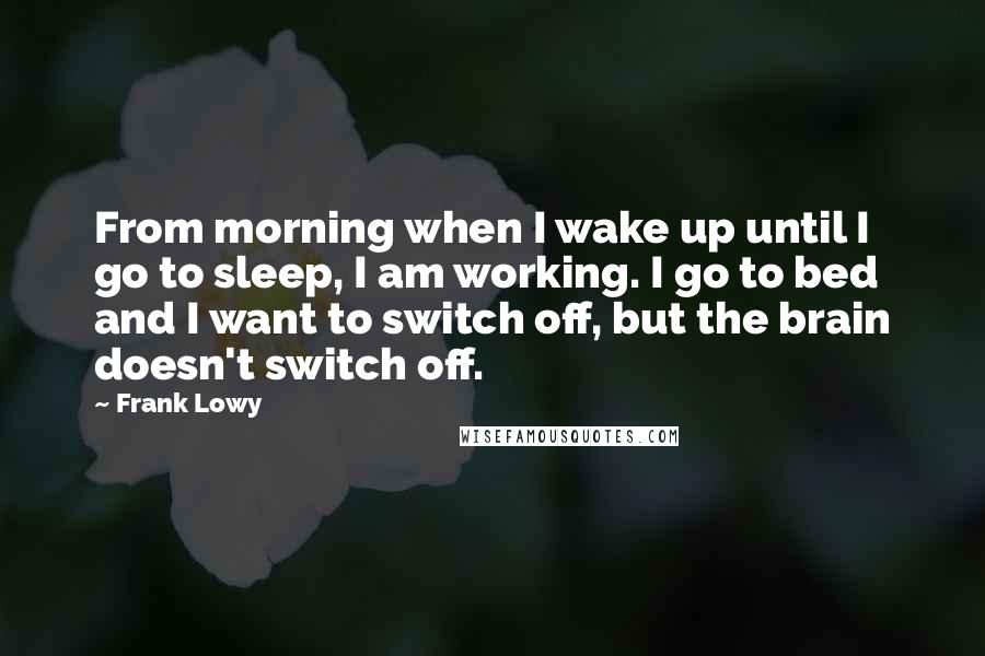 Frank Lowy Quotes: From morning when I wake up until I go to sleep, I am working. I go to bed and I want to switch off, but the brain doesn't switch off.