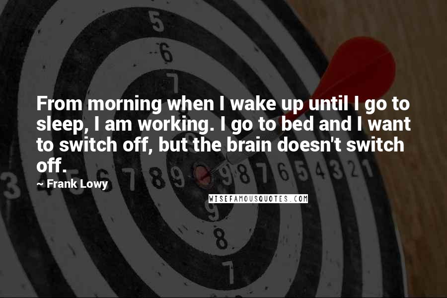 Frank Lowy Quotes: From morning when I wake up until I go to sleep, I am working. I go to bed and I want to switch off, but the brain doesn't switch off.