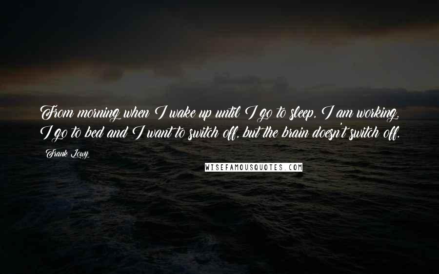 Frank Lowy Quotes: From morning when I wake up until I go to sleep, I am working. I go to bed and I want to switch off, but the brain doesn't switch off.