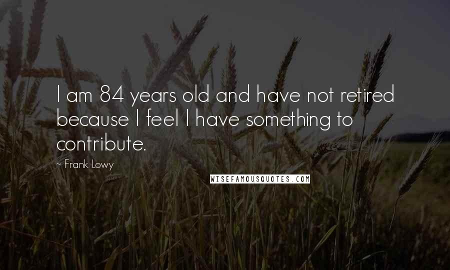 Frank Lowy Quotes: I am 84 years old and have not retired because I feel I have something to contribute.