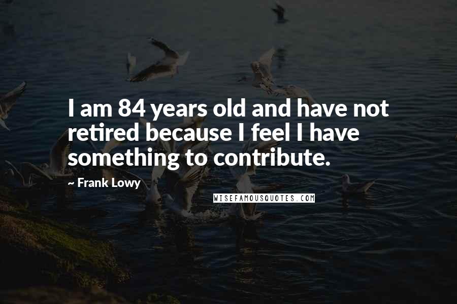 Frank Lowy Quotes: I am 84 years old and have not retired because I feel I have something to contribute.