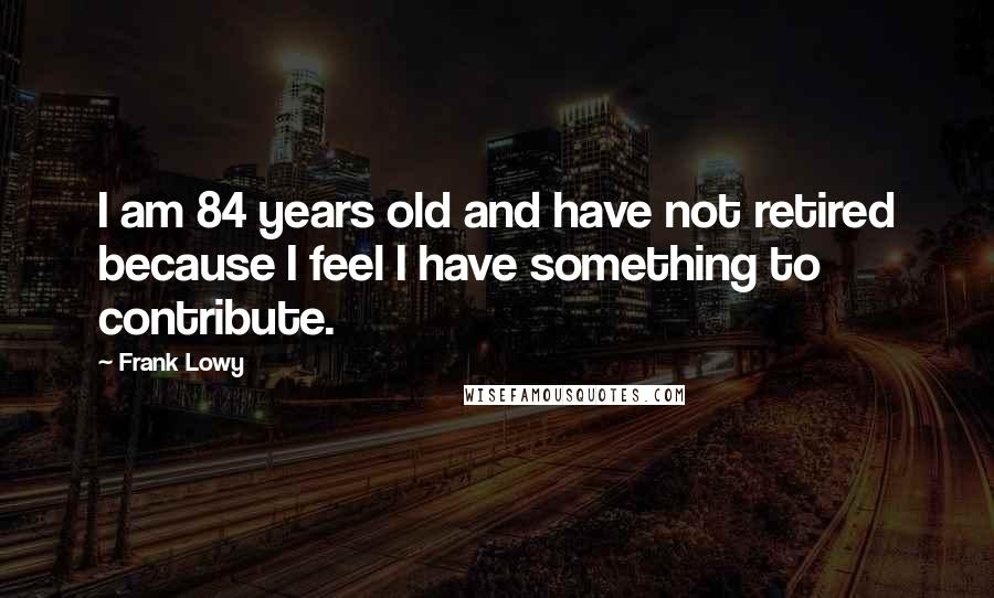 Frank Lowy Quotes: I am 84 years old and have not retired because I feel I have something to contribute.