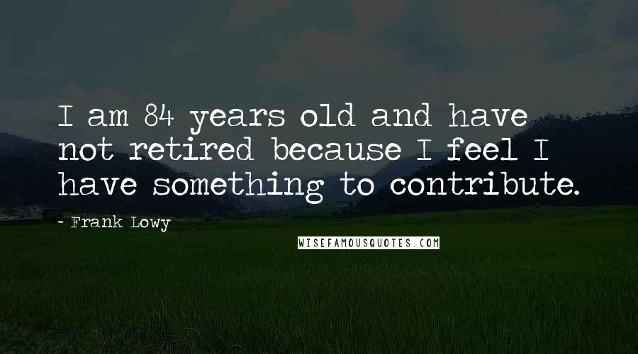 Frank Lowy Quotes: I am 84 years old and have not retired because I feel I have something to contribute.