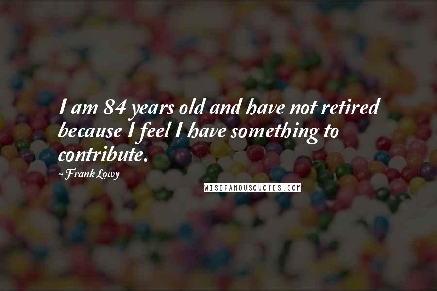 Frank Lowy Quotes: I am 84 years old and have not retired because I feel I have something to contribute.