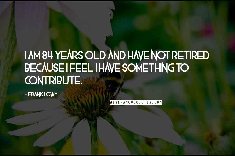 Frank Lowy Quotes: I am 84 years old and have not retired because I feel I have something to contribute.