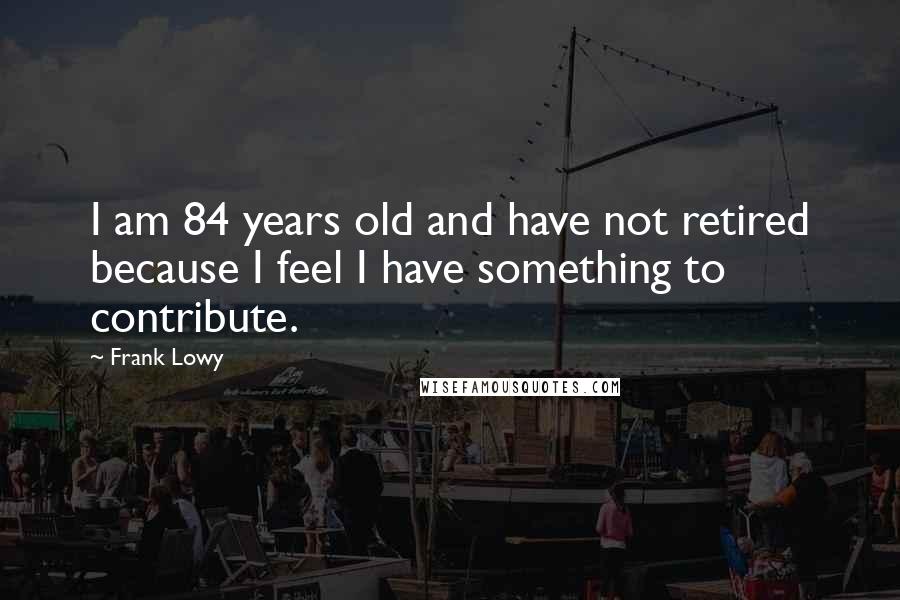 Frank Lowy Quotes: I am 84 years old and have not retired because I feel I have something to contribute.