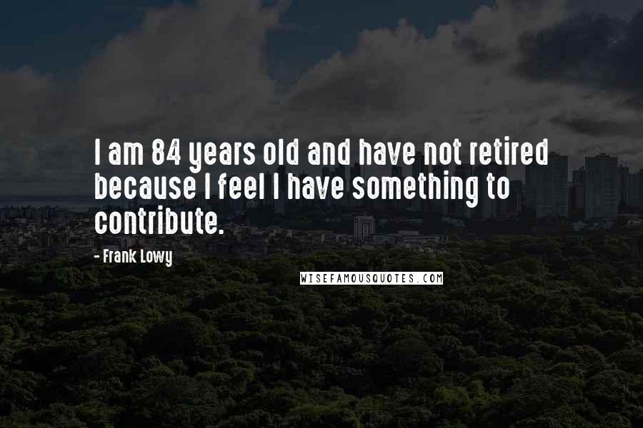 Frank Lowy Quotes: I am 84 years old and have not retired because I feel I have something to contribute.