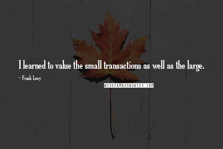 Frank Lowy Quotes: I learned to value the small transactions as well as the large.