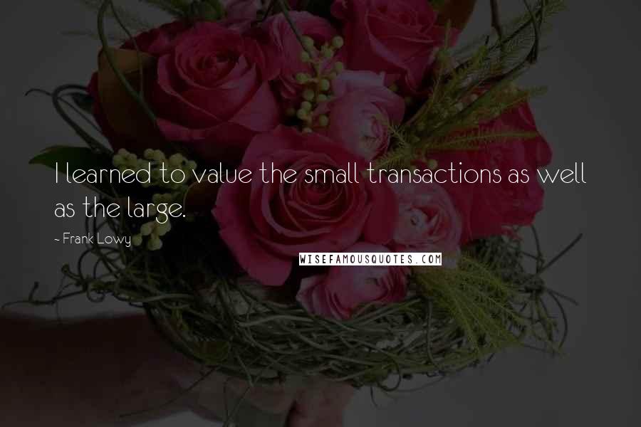 Frank Lowy Quotes: I learned to value the small transactions as well as the large.