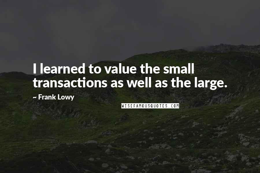 Frank Lowy Quotes: I learned to value the small transactions as well as the large.