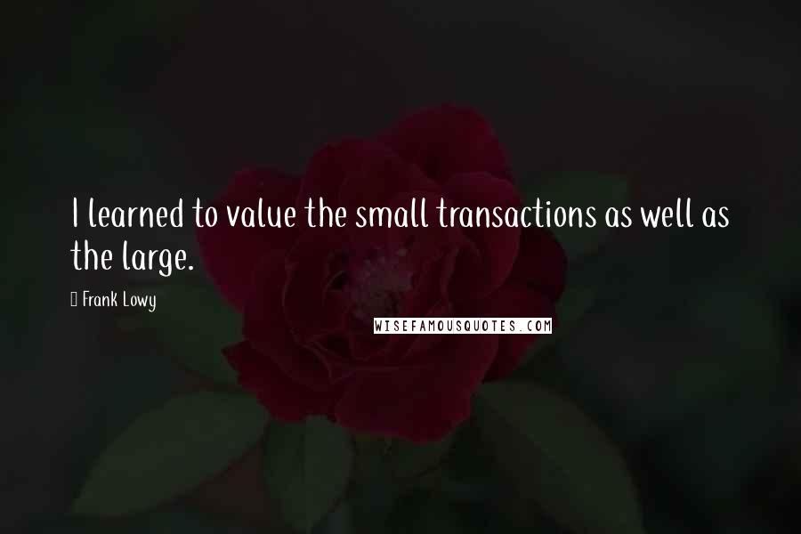 Frank Lowy Quotes: I learned to value the small transactions as well as the large.