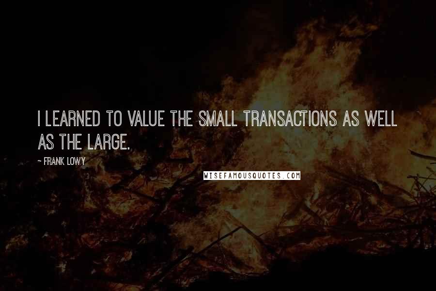 Frank Lowy Quotes: I learned to value the small transactions as well as the large.