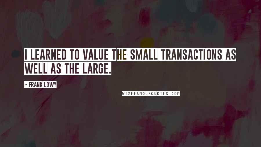 Frank Lowy Quotes: I learned to value the small transactions as well as the large.