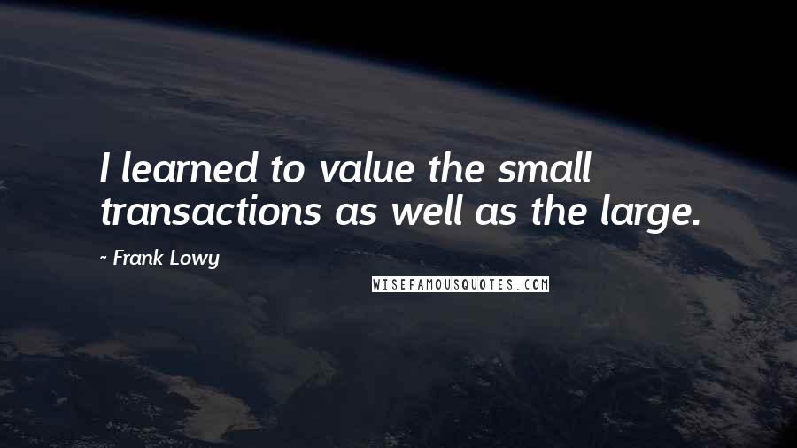 Frank Lowy Quotes: I learned to value the small transactions as well as the large.
