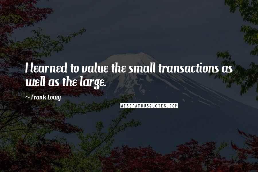 Frank Lowy Quotes: I learned to value the small transactions as well as the large.