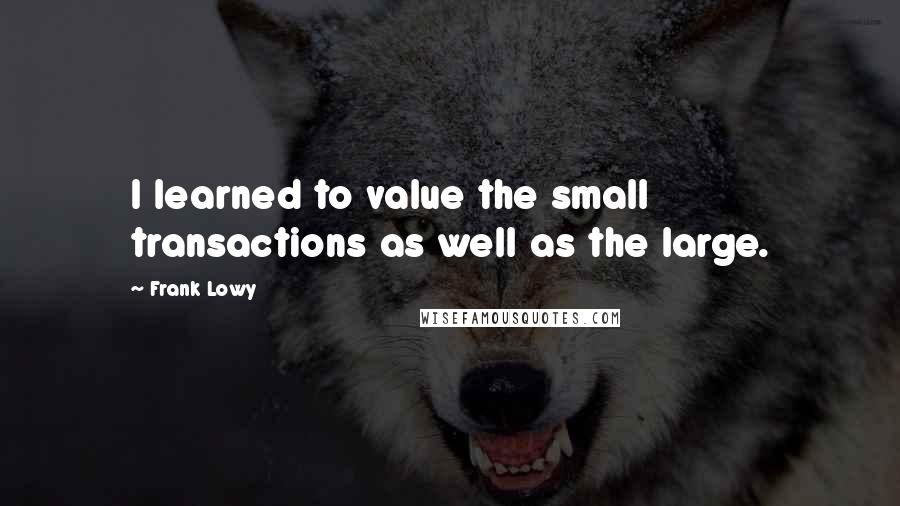 Frank Lowy Quotes: I learned to value the small transactions as well as the large.