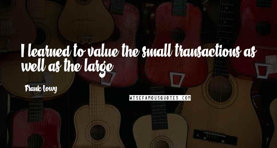 Frank Lowy Quotes: I learned to value the small transactions as well as the large.