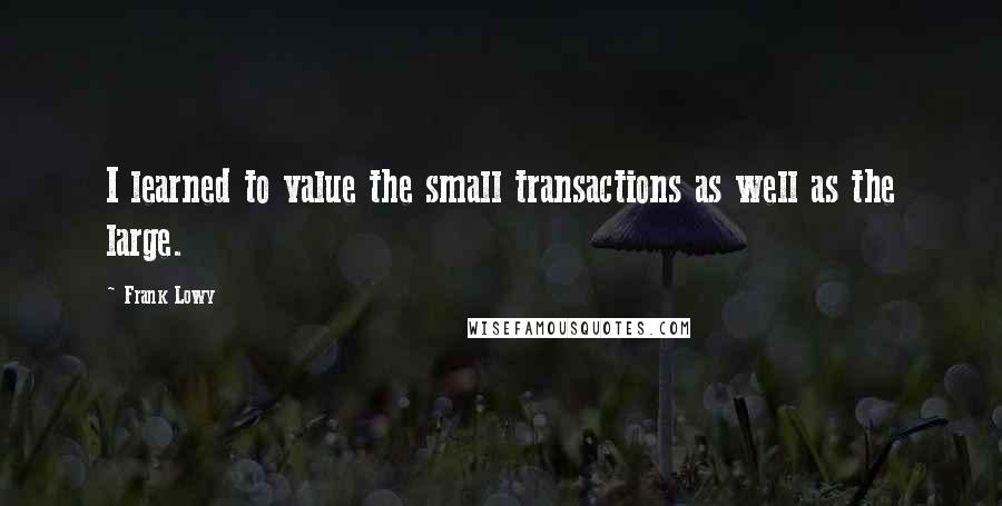 Frank Lowy Quotes: I learned to value the small transactions as well as the large.