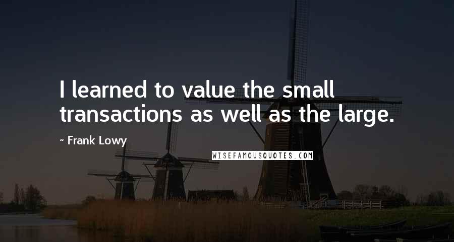 Frank Lowy Quotes: I learned to value the small transactions as well as the large.