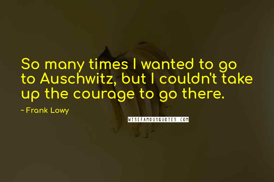 Frank Lowy Quotes: So many times I wanted to go to Auschwitz, but I couldn't take up the courage to go there.