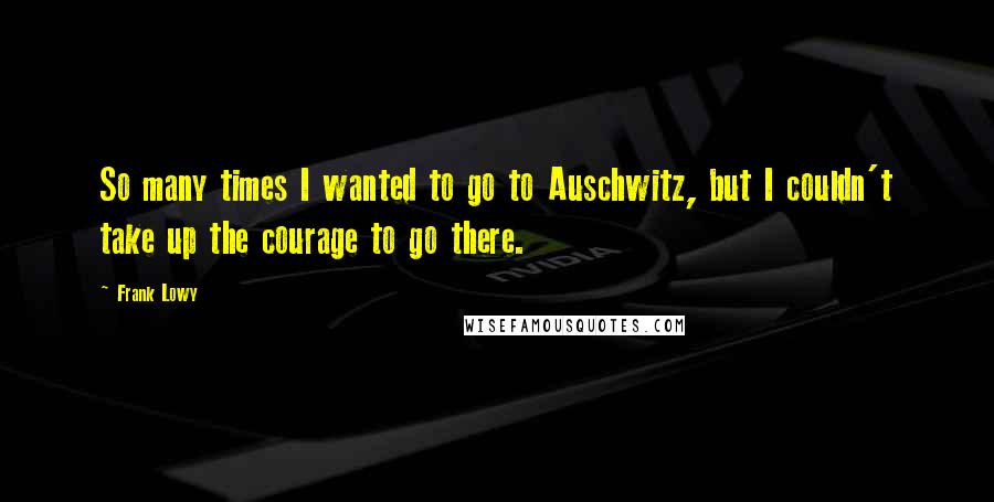 Frank Lowy Quotes: So many times I wanted to go to Auschwitz, but I couldn't take up the courage to go there.