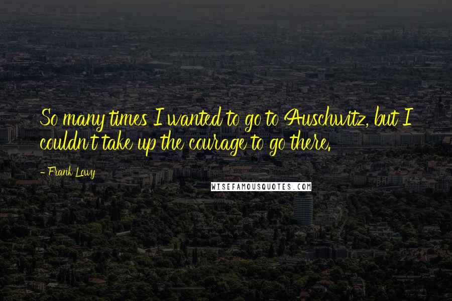 Frank Lowy Quotes: So many times I wanted to go to Auschwitz, but I couldn't take up the courage to go there.