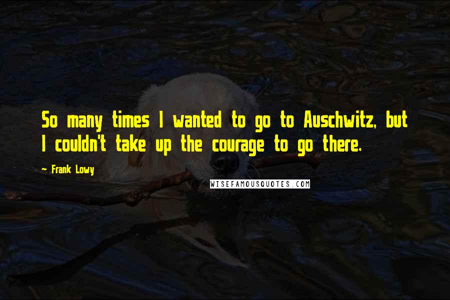 Frank Lowy Quotes: So many times I wanted to go to Auschwitz, but I couldn't take up the courage to go there.