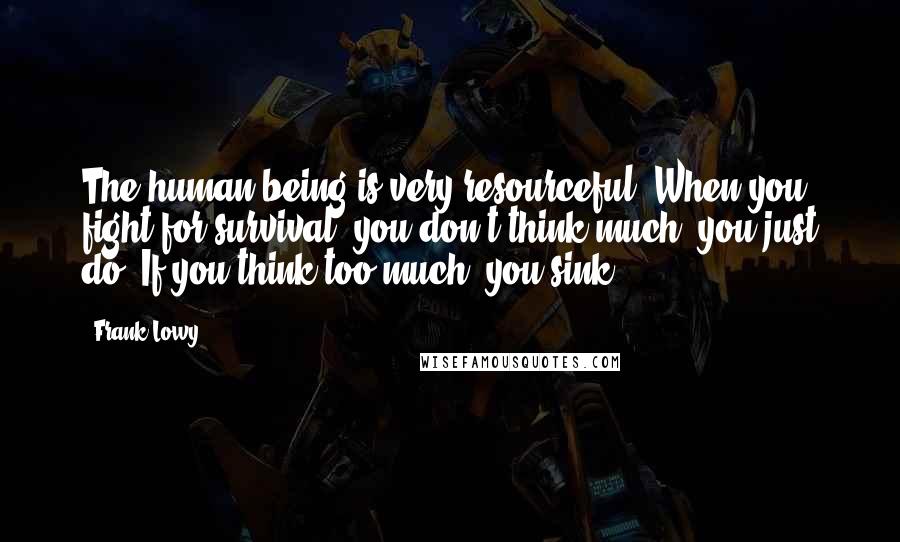 Frank Lowy Quotes: The human being is very resourceful. When you fight for survival, you don't think much; you just do. If you think too much, you sink.