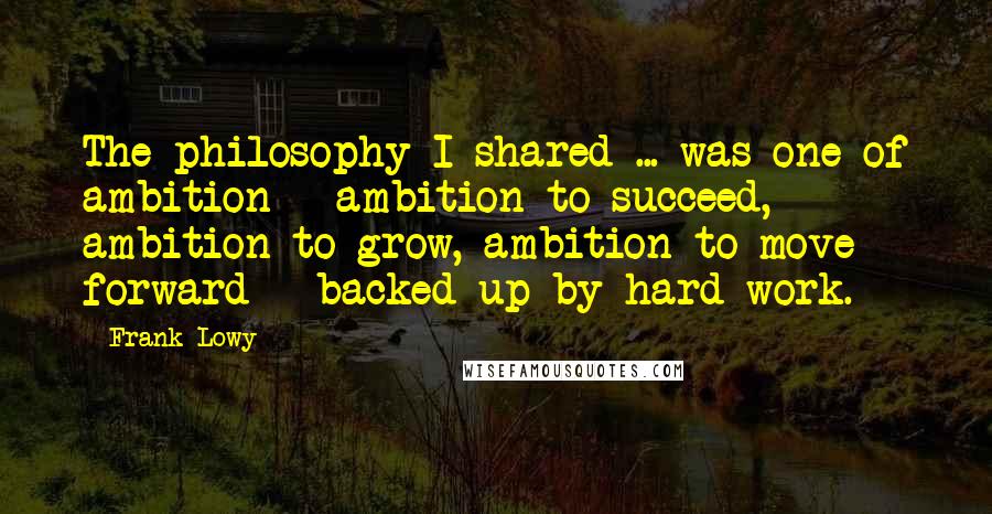 Frank Lowy Quotes: The philosophy I shared ... was one of ambition - ambition to succeed, ambition to grow, ambition to move forward - backed up by hard work.