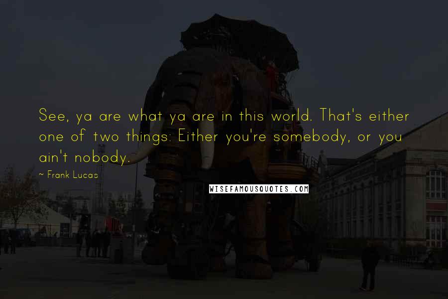 Frank Lucas Quotes: See, ya are what ya are in this world. That's either one of two things: Either you're somebody, or you ain't nobody.