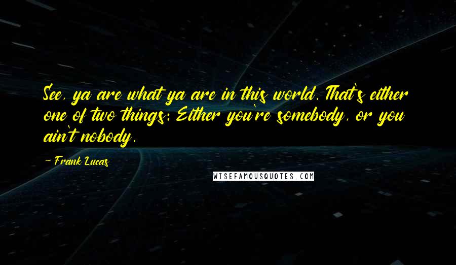 Frank Lucas Quotes: See, ya are what ya are in this world. That's either one of two things: Either you're somebody, or you ain't nobody.