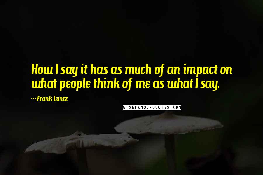 Frank Luntz Quotes: How I say it has as much of an impact on what people think of me as what I say.