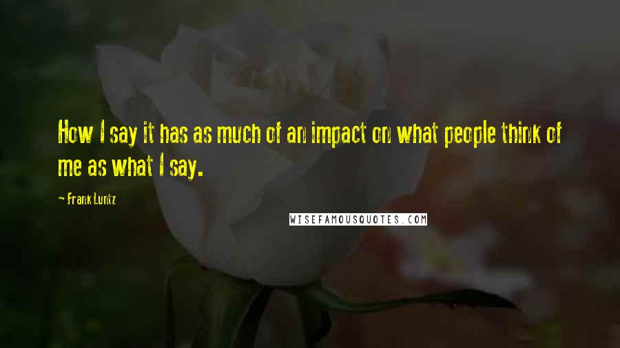 Frank Luntz Quotes: How I say it has as much of an impact on what people think of me as what I say.