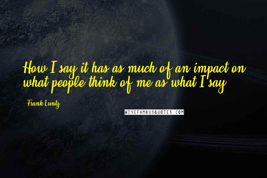 Frank Luntz Quotes: How I say it has as much of an impact on what people think of me as what I say.